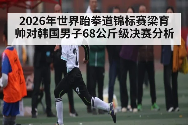 2026年世界跆拳道锦标赛梁育帅对韩国男子68公斤级决赛分析